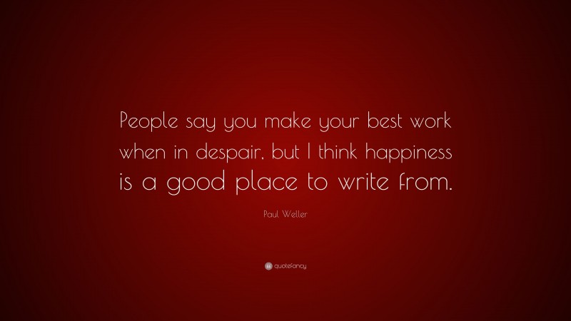 Paul Weller Quote: “People say you make your best work when in despair, but I think happiness is a good place to write from.”