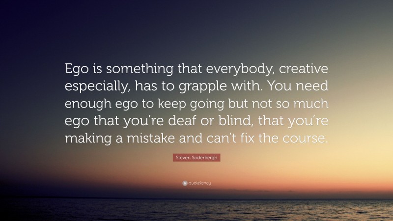Steven Soderbergh Quote: “Ego is something that everybody, creative especially, has to grapple with. You need enough ego to keep going but not so much ego that you’re deaf or blind, that you’re making a mistake and can’t fix the course.”