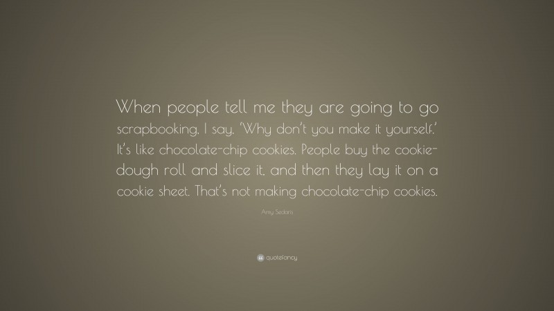 Amy Sedaris Quote: “When people tell me they are going to go scrapbooking, I say, ‘Why don’t you make it yourself.’ It’s like chocolate-chip cookies. People buy the cookie-dough roll and slice it, and then they lay it on a cookie sheet. That’s not making chocolate-chip cookies.”