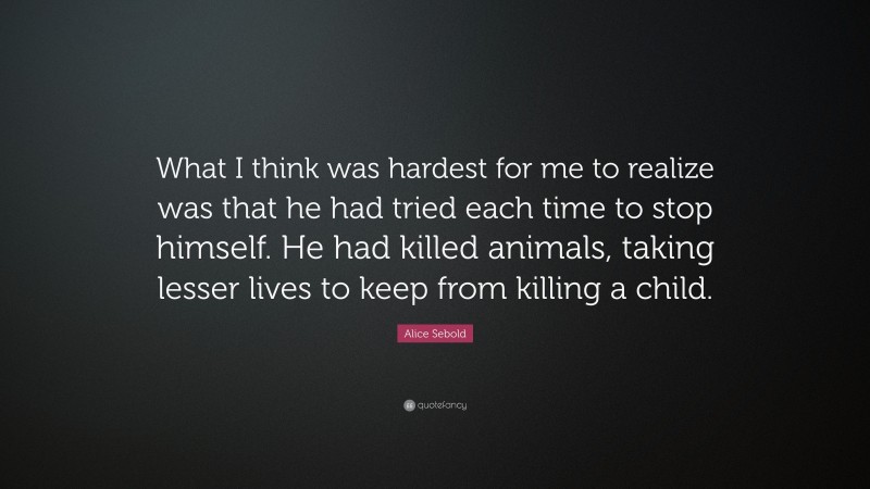 Alice Sebold Quote: “What I think was hardest for me to realize was that he had tried each time to stop himself. He had killed animals, taking lesser lives to keep from killing a child.”