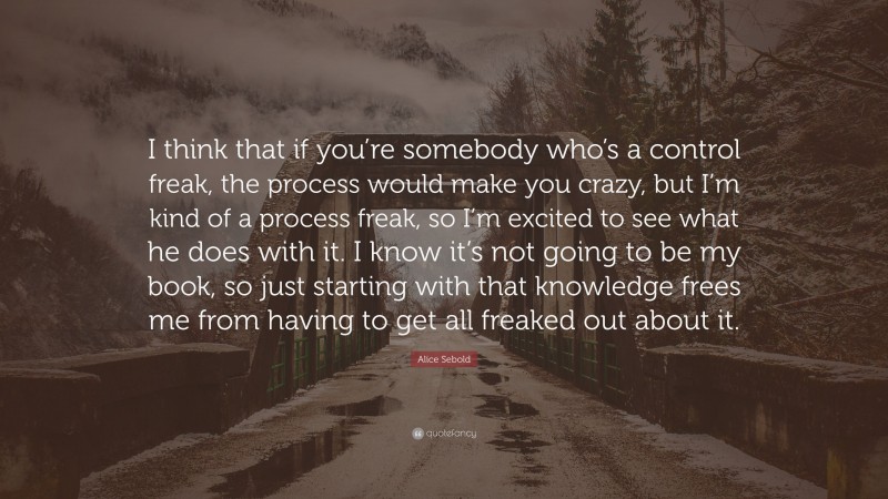 Alice Sebold Quote: “I think that if you’re somebody who’s a control freak, the process would make you crazy, but I’m kind of a process freak, so I’m excited to see what he does with it. I know it’s not going to be my book, so just starting with that knowledge frees me from having to get all freaked out about it.”