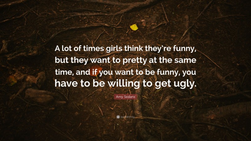 Amy Sedaris Quote: “A lot of times girls think they’re funny, but they want to pretty at the same time, and if you want to be funny, you have to be willing to get ugly.”