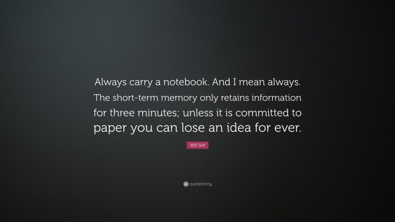 Will Self Quote: “Always carry a notebook. And I mean always. The short-term memory only retains information for three minutes; unless it is committed to paper you can lose an idea for ever.”