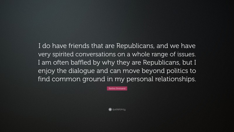 Barbra Streisand Quote: “I do have friends that are Republicans, and we have very spirited conversations on a whole range of issues. I am often baffled by why they are Republicans, but I enjoy the dialogue and can move beyond politics to find common ground in my personal relationships.”