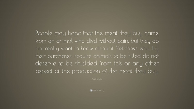 Peter Singer Quote: “People may hope that the meat they buy came from an animal who died without pain, but they do not really want to know about it. Yet those who, by their purchases, require animals to be killed do not deserve to be shielded from this or any other aspect of the production of the meat they buy.”