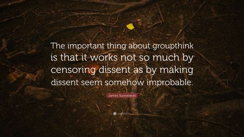 James Surowiecki Quote: “The important thing about groupthink is that it works not so much by censoring dissent as by making dissent seem somehow improbable.”