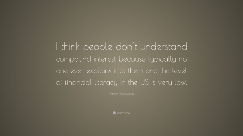 James Surowiecki Quote: “I think people don’t understand compound interest because typically no one ever explains it to them and the level of financial literacy in the US is very low.”