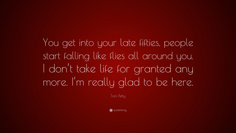 Tom Petty Quote: “You get into your late fifties, people start falling like flies all around you. I don’t take life for granted any more. I’m really glad to be here.”