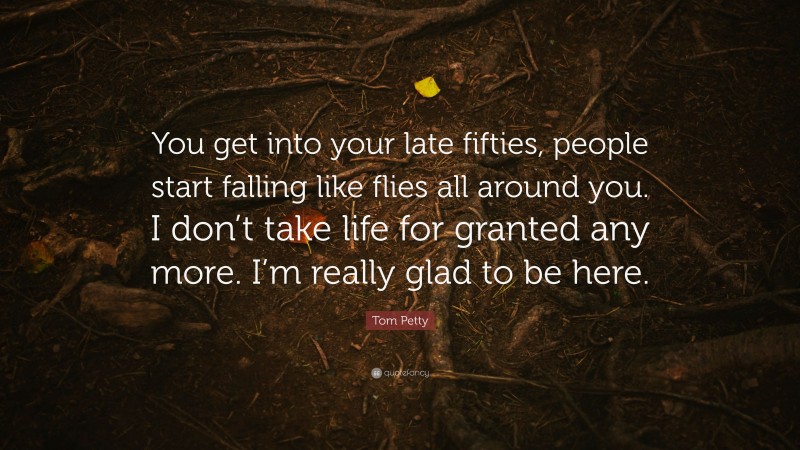 Tom Petty Quote: “You get into your late fifties, people start falling like flies all around you. I don’t take life for granted any more. I’m really glad to be here.”