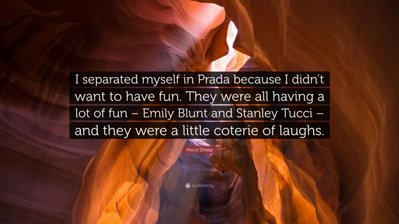 Meryl Streep Quote: “I separated myself in Prada because I didn’t want to have fun. They were all having a lot of fun – Emily Blunt and Stanley Tucci – and they were a little coterie of laughs.”