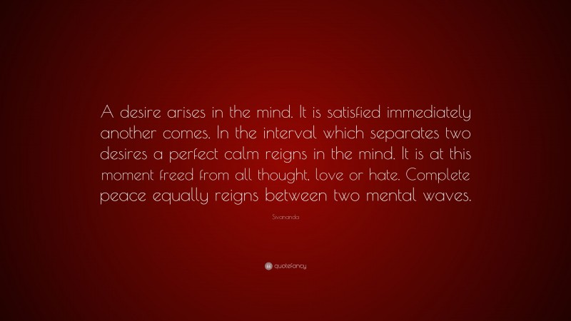 Sivananda Quote: “A desire arises in the mind. It is satisfied immediately another comes. In the interval which separates two desires a perfect calm reigns in the mind. It is at this moment freed from all thought, love or hate. Complete peace equally reigns between two mental waves.”