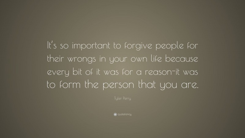 Tyler Perry Quote: “It’s so important to forgive people for their wrongs in your own life because every bit of it was for a reason-it was to form the person that you are.”
