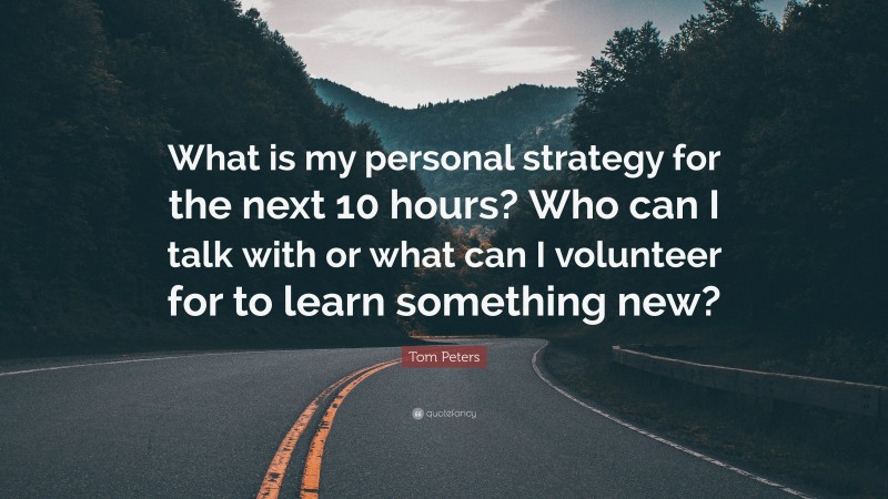 Tom Peters Quote: “What is my personal strategy for the next 10 hours? Who can I talk with or what can I volunteer for to learn something new?”