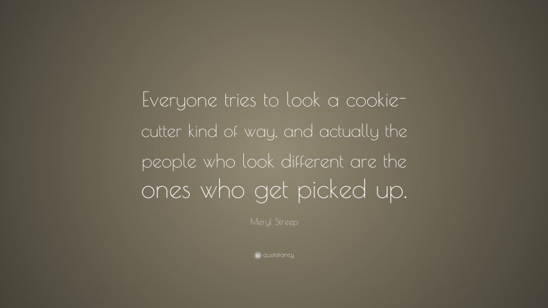 Meryl Streep Quote: “Everyone tries to look a cookie-cutter kind of way, and actually the people who look different are the ones who get picked up.”