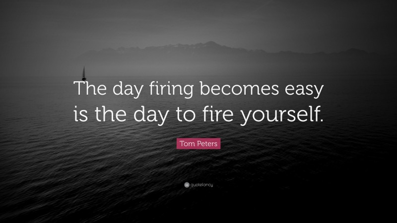 Tom Peters Quote: “The day firing becomes easy is the day to fire yourself.”