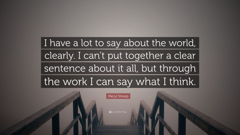 Meryl Streep Quote: “I have a lot to say about the world, clearly. I can’t put together a clear sentence about it all, but through the work I can say what I think.”