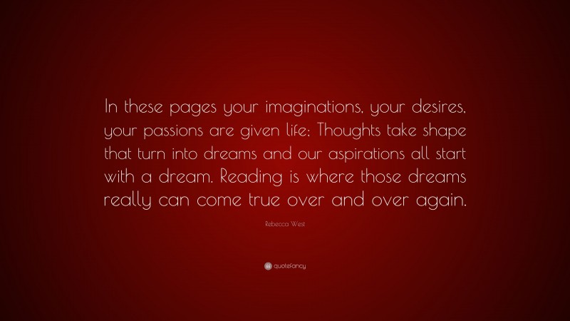 Rebecca West Quote: “In these pages your imaginations, your desires, your passions are given life; Thoughts take shape that turn into dreams and our aspirations all start with a dream. Reading is where those dreams really can come true over and over again.”