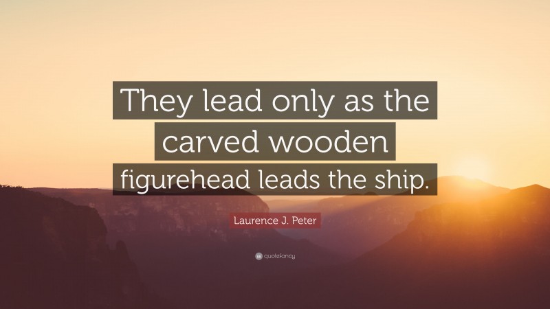 Laurence J. Peter Quote: “They lead only as the carved wooden figurehead leads the ship.”