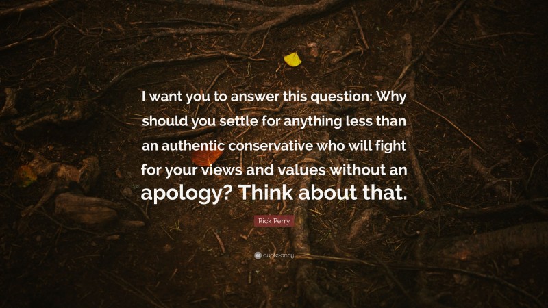 Rick Perry Quote: “I want you to answer this question: Why should you settle for anything less than an authentic conservative who will fight for your views and values without an apology? Think about that.”