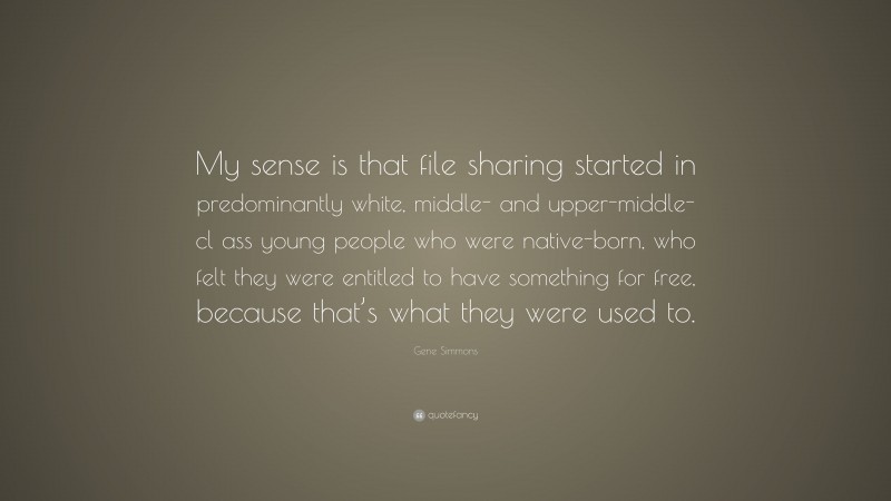 Gene Simmons Quote: “My sense is that file sharing started in predominantly white, middle- and upper-middle-cl ass young people who were native-born, who felt they were entitled to have something for free, because that’s what they were used to.”