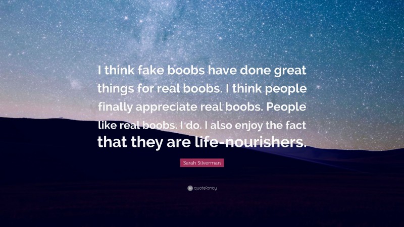 Sarah Silverman Quote: “I think fake boobs have done great things for real boobs. I think people finally appreciate real boobs. People like real boobs. I do. I also enjoy the fact that they are life-nourishers.”