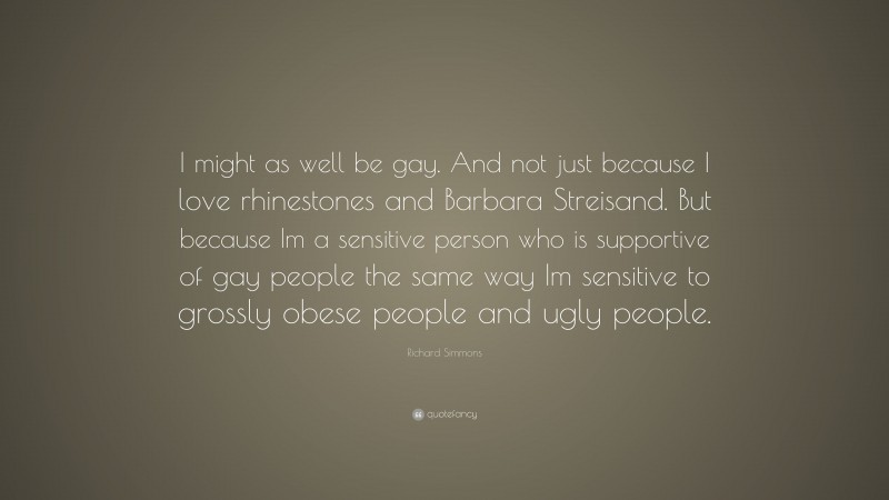 Richard Simmons Quote: “I might as well be gay. And not just because I love rhinestones and Barbara Streisand. But because Im a sensitive person who is supportive of gay people the same way Im sensitive to grossly obese people and ugly people.”