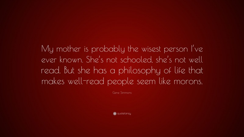 Gene Simmons Quote: “My mother is probably the wisest person I’ve ever known. She’s not schooled, she’s not well read. But she has a philosophy of life that makes well-read people seem like morons.”