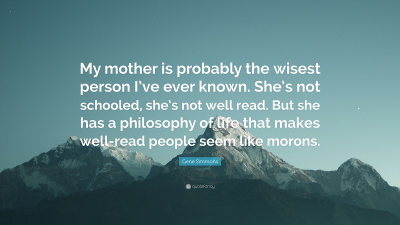 Gene Simmons Quote: “My mother is probably the wisest person I’ve ever known. She’s not schooled, she’s not well read. But she has a philosophy of life that makes well-read people seem like morons.”