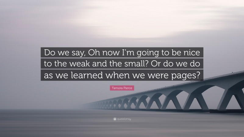 Tamora Pierce Quote: “Do we say, Oh now I’m going to be nice to the weak and the small? Or do we do as we learned when we were pages?”