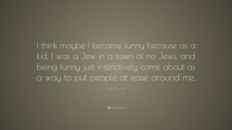 Sarah Silverman Quote: “I think maybe I became funny because as a kid, I was a Jew in a town of no Jews, and being funny just instinctively came about as a way to put people at ease around me.”