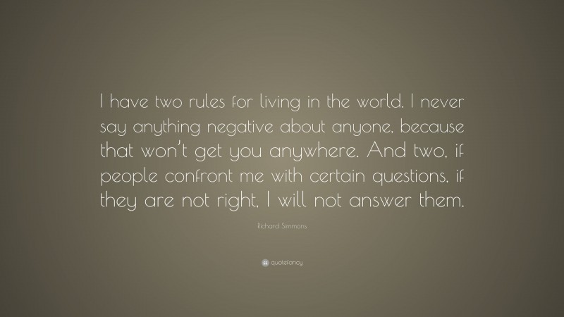 Richard Simmons Quote: “I have two rules for living in the world. I never say anything negative about anyone, because that won’t get you anywhere. And two, if people confront me with certain questions, if they are not right, I will not answer them.”