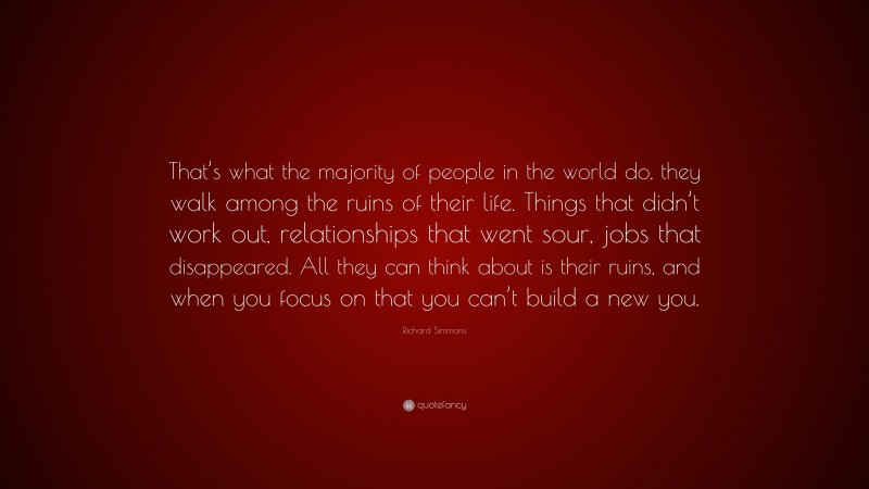 Richard Simmons Quote: “That’s what the majority of people in the world do, they walk among the ruins of their life. Things that didn’t work out, relationships that went sour, jobs that disappeared. All they can think about is their ruins, and when you focus on that you can’t build a new you.”