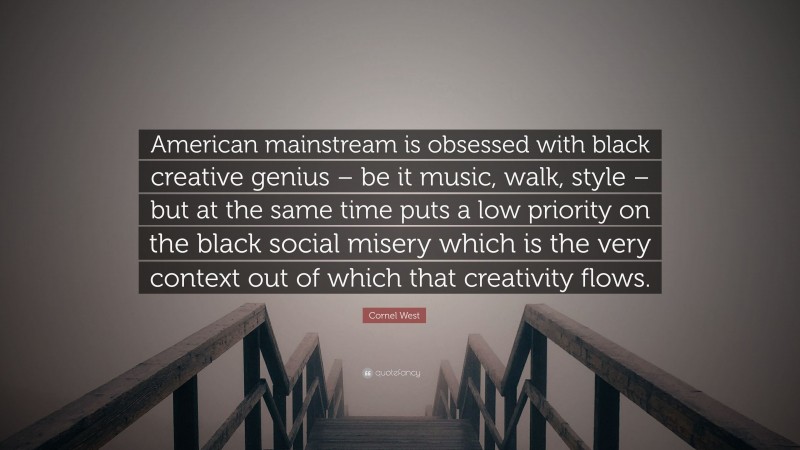 Cornel West Quote: “American mainstream is obsessed with black creative genius – be it music, walk, style – but at the same time puts a low priority on the black social misery which is the very context out of which that creativity flows.”