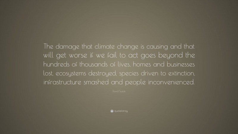 David Suzuki Quote: “The damage that climate change is causing and that will get worse if we fail to act goes beyond the hundreds of thousands of lives, homes and businesses lost, ecosystems destroyed, species driven to extinction, infrastructure smashed and people inconvenienced.”