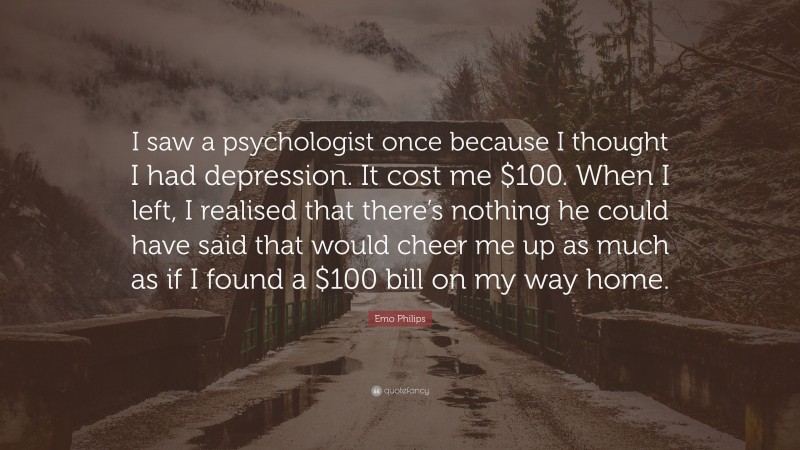 Emo Philips Quote: “I saw a psychologist once because I thought I had depression. It cost me $100. When I left, I realised that there’s nothing he could have said that would cheer me up as much as if I found a $100 bill on my way home.”