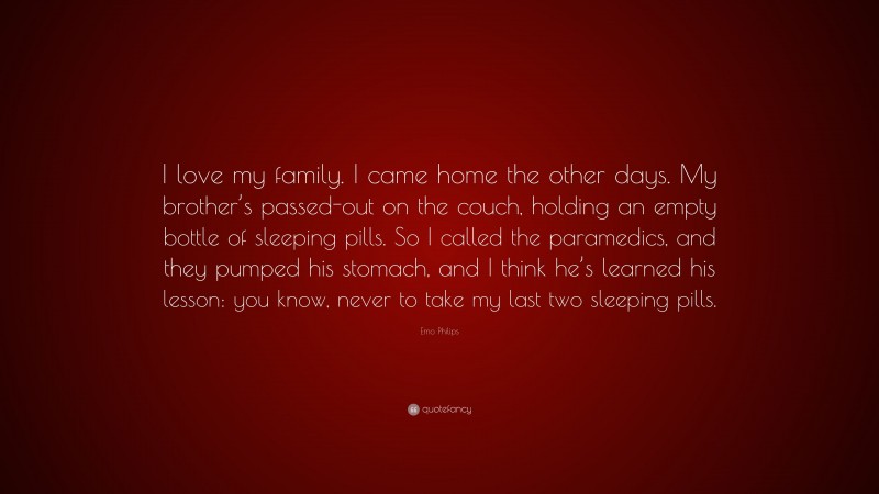 Emo Philips Quote: “I love my family. I came home the other days. My brother’s passed-out on the couch, holding an empty bottle of sleeping pills. So I called the paramedics, and they pumped his stomach, and I think he’s learned his lesson: you know, never to take my last two sleeping pills.”