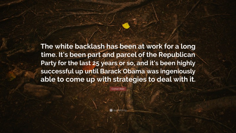 Cornel West Quote: “The white backlash has been at work for a long time. It’s been part and parcel of the Republican Party for the last 25 years or so, and it’s been highly successful up until Barack Obama was ingeniously able to come up with strategies to deal with it.”