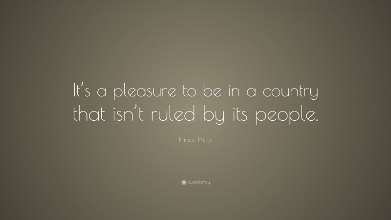 Prince Philip Quote: “It’s a pleasure to be in a country that isn’t ruled by its people.”