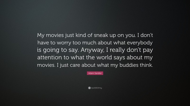 Adam Sandler Quote: “My movies just kind of sneak up on you. I don’t have to worry too much about what everybody is going to say. Anyway, I really don’t pay attention to what the world says about my movies. I just care about what my buddies think.”