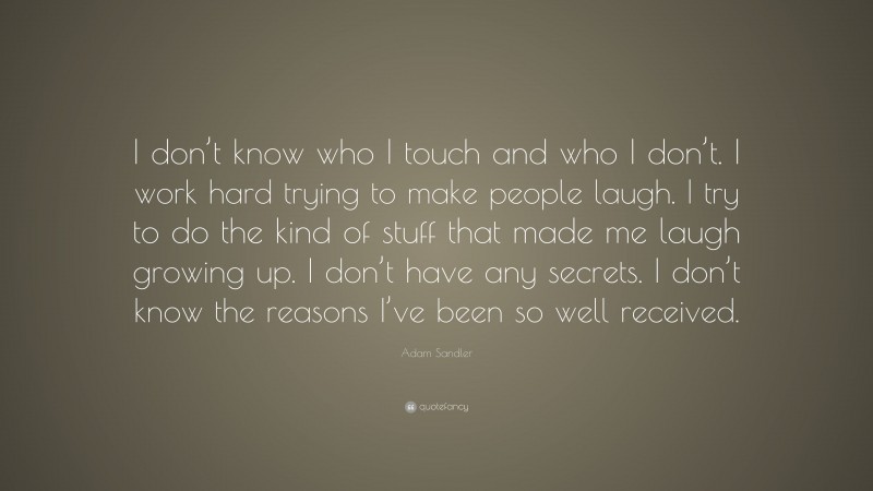 Adam Sandler Quote: “I don’t know who I touch and who I don’t. I work hard trying to make people laugh. I try to do the kind of stuff that made me laugh growing up. I don’t have any secrets. I don’t know the reasons I’ve been so well received.”