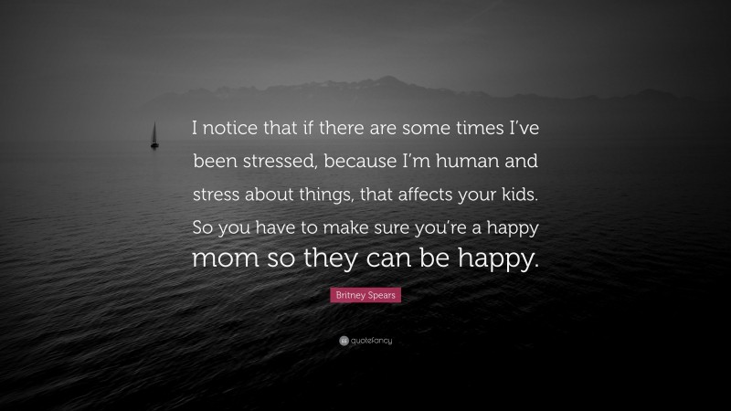 Britney Spears Quote: “I notice that if there are some times I’ve been stressed, because I’m human and stress about things, that affects your kids. So you have to make sure you’re a happy mom so they can be happy.”