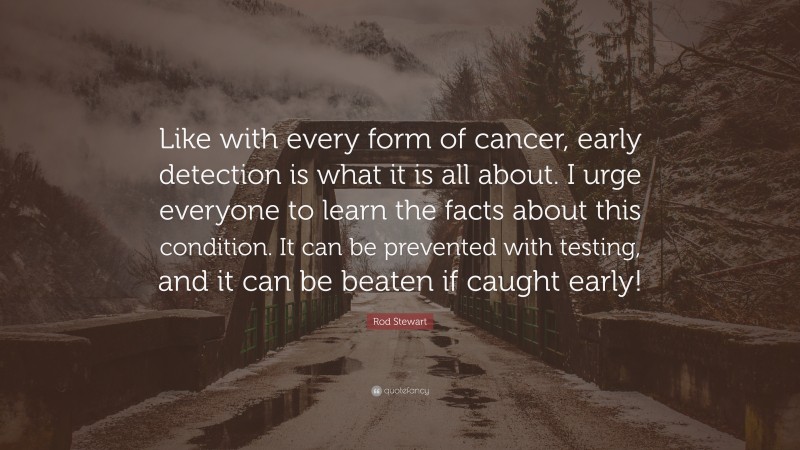 Rod Stewart Quote: “Like with every form of cancer, early detection is what it is all about. I urge everyone to learn the facts about this condition. It can be prevented with testing, and it can be beaten if caught early!”