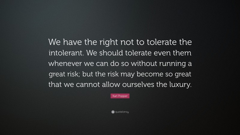 Karl Popper Quote: “We have the right not to tolerate the intolerant. We should tolerate even them whenever we can do so without running a great risk; but the risk may become so great that we cannot allow ourselves the luxury.”