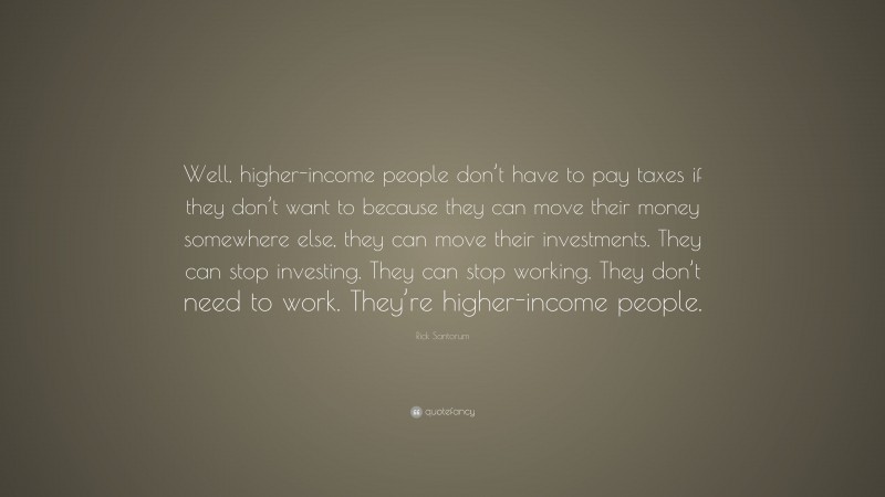 Rick Santorum Quote: “Well, higher-income people don’t have to pay taxes if they don’t want to because they can move their money somewhere else, they can move their investments. They can stop investing. They can stop working. They don’t need to work. They’re higher-income people.”