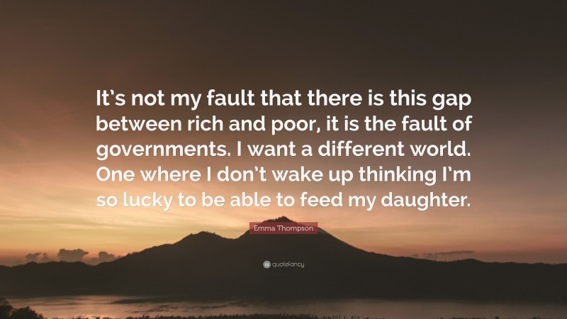 Emma Thompson Quote: “It’s not my fault that there is this gap between rich and poor, it is the fault of governments. I want a different world. One where I don’t wake up thinking I’m so lucky to be able to feed my daughter.”