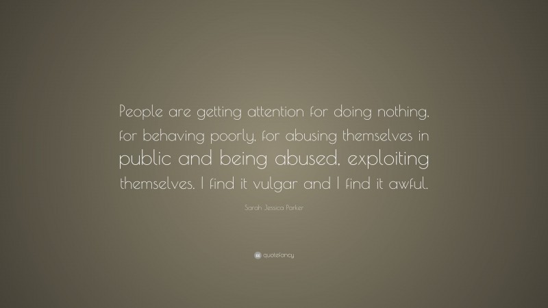 Sarah Jessica Parker Quote: “People are getting attention for doing nothing, for behaving poorly, for abusing themselves in public and being abused, exploiting themselves. I find it vulgar and I find it awful.”