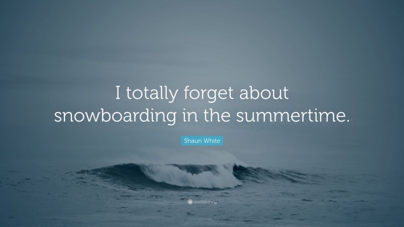 Shaun White Quote: “I totally forget about snowboarding in the summertime.”