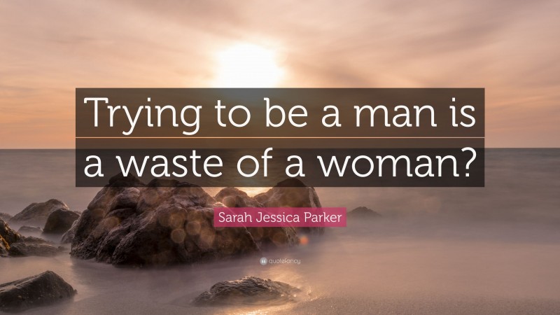 Sarah Jessica Parker Quote: “Trying to be a man is a waste of a woman?”