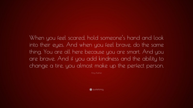 Amy Poehler Quote: “When you feel scared, hold someone’s hand and look into their eyes. And when you feel brave, do the same thing. You are all here because you are smart. And you are brave. And if you add kindness and the ability to change a tire, you almost make up the perfect person.”