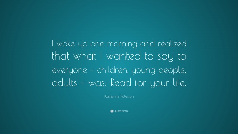 Katherine Paterson Quote: “I woke up one morning and realized that what I wanted to say to everyone – children, young people, adults – was: Read for your life.”